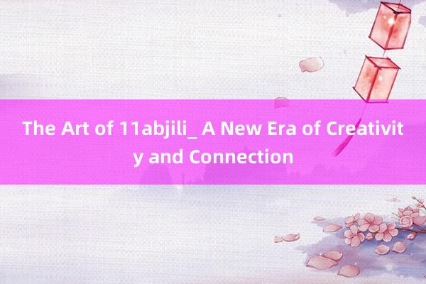 The Art of 11abjili_ A New Era of Creativity and Connection