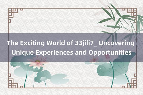 The Exciting World of 33jili7_ Uncovering Unique Experiences and Opportunities