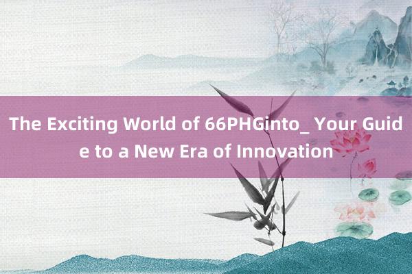 The Exciting World of 66PHGinto_ Your Guide to a New Era of Innovation