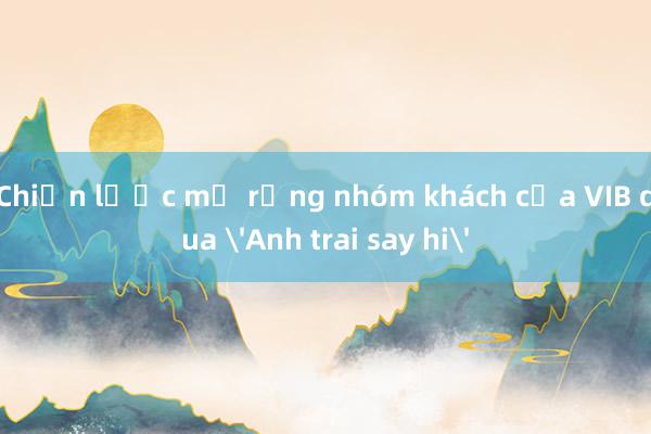 Chiến lược mở rộng nhóm khách của VIB qua 'Anh trai say hi'