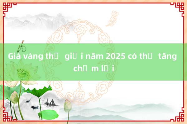 Giá vàng thế giới năm 2025 có thể tăng chậm lại