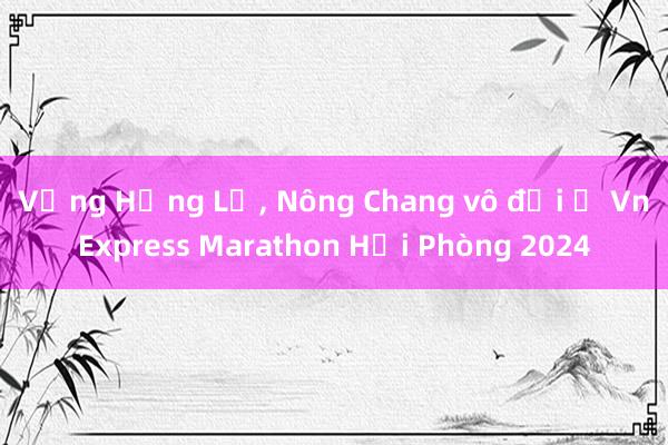 Vắng Hồng Lệ, Nông Chang vô đối ở VnExpress Marathon Hải Phòng 2024