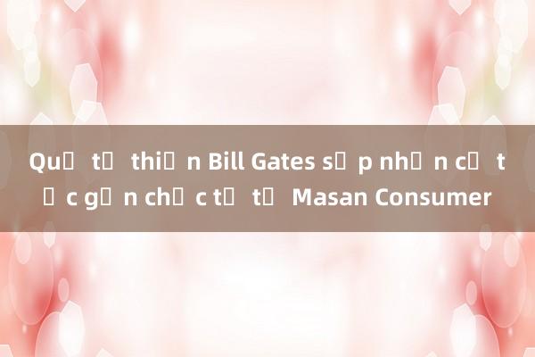 Quỹ từ thiện Bill Gates sắp nhận cổ tức gần chục tỷ từ Masan Consumer