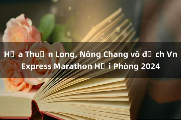 Hứa Thuận Long, Nông Chang vô địch VnExpress Marathon Hải Phòng 2024