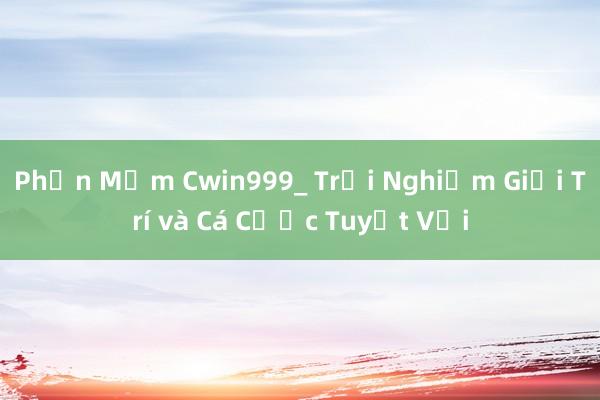 Phần Mềm Cwin999_ Trải Nghiệm Giải Trí và Cá Cược Tuyệt Vời