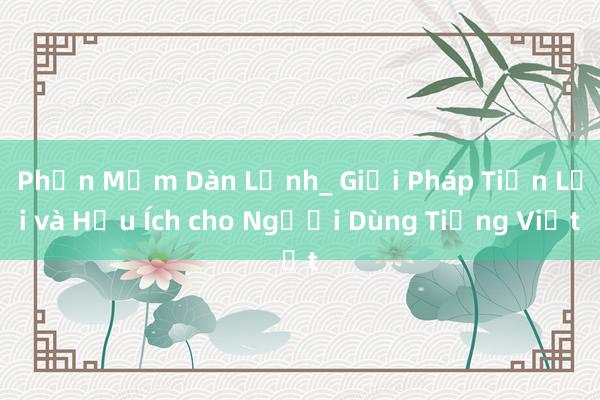 Phần Mềm Dàn Lệnh_ Giải Pháp Tiện Lợi và Hữu Ích cho Người Dùng Tiếng Việt