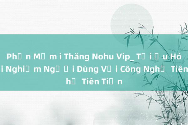 Phần Mềm i Thăng Nohu Vip_ Tối Ưu Hóa Trải Nghiệm Người Dùng Với Công Nghệ Tiên Tiến