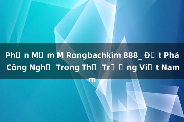 Phần Mềm M Rongbachkim 888_ Đột Phá Công Nghệ Trong Thị Trường Việt Nam