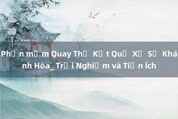 Phần mềm Quay Thử Kết Quả Xổ Số Khánh Hòa_ Trải Nghiệm và Tiện Ích