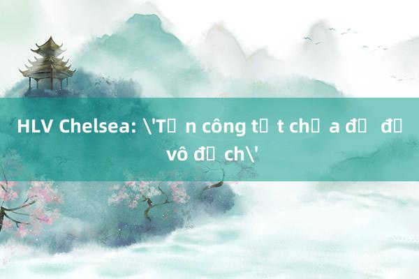 HLV Chelsea: 'Tấn công tốt chưa đủ để vô địch'