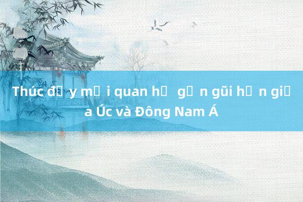 Thúc đẩy mối quan hệ gần gũi hơn giữa Úc và Đông Nam Á