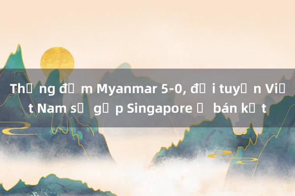 Thắng đậm Myanmar 5-0， đội tuyển Việt Nam sẽ gặp Singapore ở bán kết