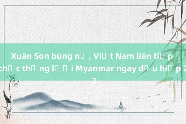 Xuân Son bùng nổ， Việt Nam liên tiếp chọc thủng lưới Myanmar ngay đầu hiệp 2