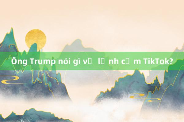 Ông Trump nói gì về lệnh cấm TikTok?