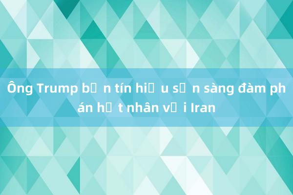 Ông Trump bắn tín hiệu sẵn sàng đàm phán hạt nhân với Iran