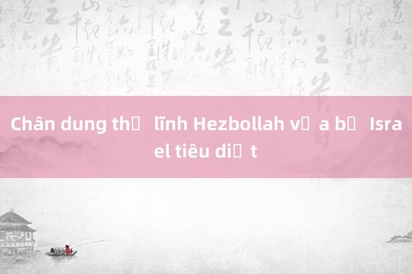 Chân dung thủ lĩnh Hezbollah vừa bị Israel tiêu diệt