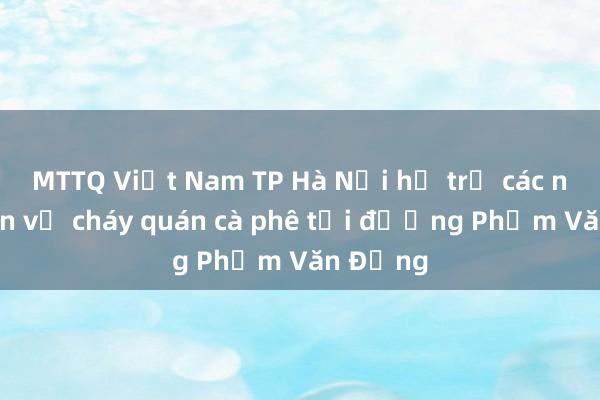 MTTQ Việt Nam TP Hà Nội hỗ trợ các nạn nhân vụ cháy quán cà phê tại đường Phạm Văn Đồng