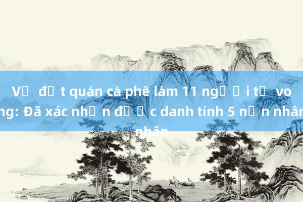 Vụ đốt quán cà phê làm 11 người tử vong: Đã xác nhận được danh tính 5 nạn nhân