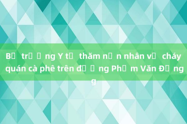 Bộ trưởng Y tế thăm nạn nhân vụ cháy quán cà phê trên đường Phạm Văn Đồng