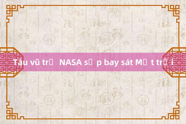 Tàu vũ trụ NASA sắp bay sát Mặt trời