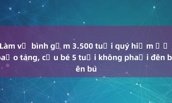 Làm vỡ bình gốm 3.500 tuổi quý hiếm ở bảo tàng， cậu bé 5 tuổi không phải đền bù