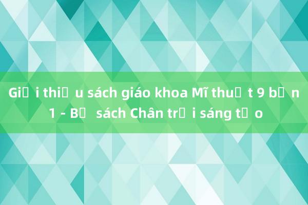 Giới thiệu sách giáo khoa Mĩ thuật 9 bản 1 - Bộ sách Chân trời sáng tạo