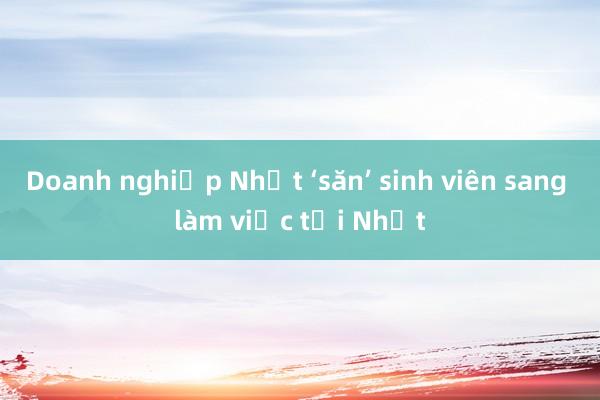 Doanh nghiệp Nhật ‘săn’ sinh viên sang làm việc tại Nhật