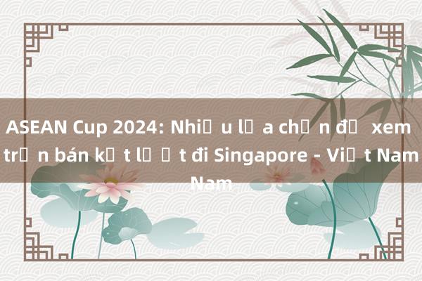 ASEAN Cup 2024: Nhiều lựa chọn để xem trận bán kết lượt đi Singapore - Việt Nam