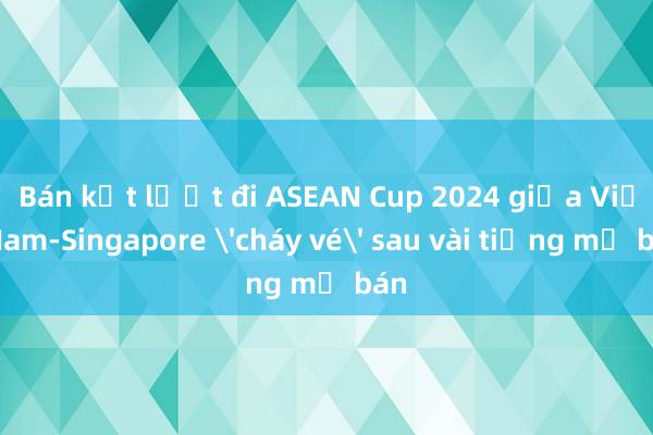 Bán kết lượt đi ASEAN Cup 2024 giữa Việt Nam-Singapore 'cháy vé' sau vài tiếng mở bán