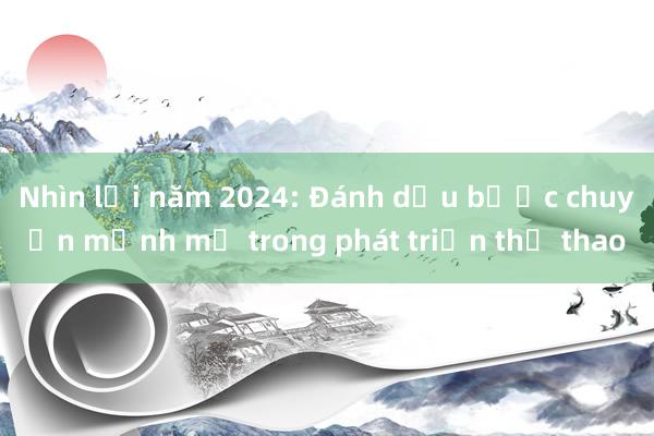 Nhìn lại năm 2024: Đánh dấu bước chuyển mạnh mẽ trong phát triển thể thao