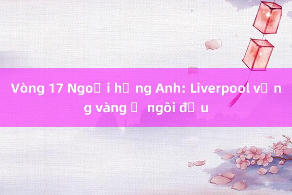 Vòng 17 Ngoại hạng Anh: Liverpool vững vàng ở ngôi đầu