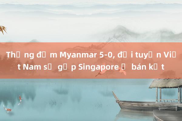 Thắng đậm Myanmar 5-0, đội tuyển Việt Nam sẽ gặp Singapore ở bán kết