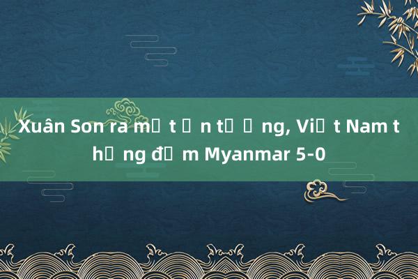 Xuân Son ra mắt ấn tượng, Việt Nam thắng đậm Myanmar 5-0