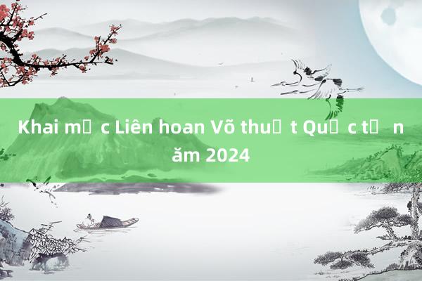 Khai mạc Liên hoan Võ thuật Quốc tế năm 2024