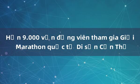 Hơn 9.000 vận động viên tham gia Giải Marathon quốc tế Di sản Cần Thơ