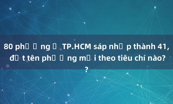 80 phường ở TP.HCM sáp nhập thành 41， đặt tên phường mới theo tiêu chí nào?