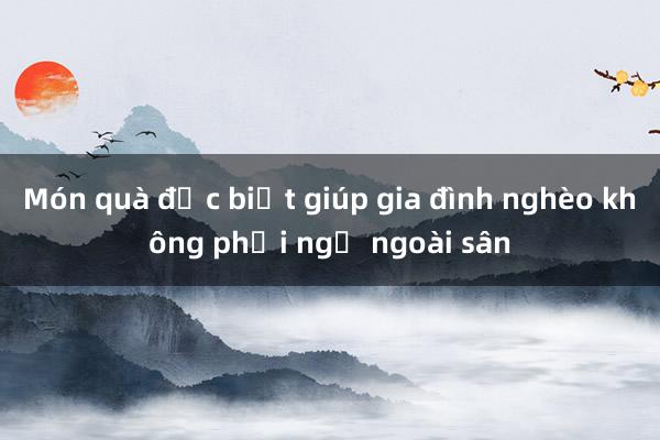 Món quà đặc biệt giúp gia đình nghèo không phải ngủ ngoài sân