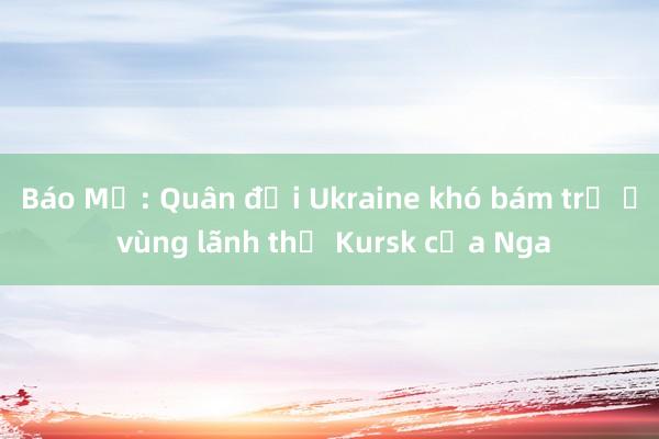 Báo Mỹ: Quân đội Ukraine khó bám trụ ở vùng lãnh thổ Kursk của Nga