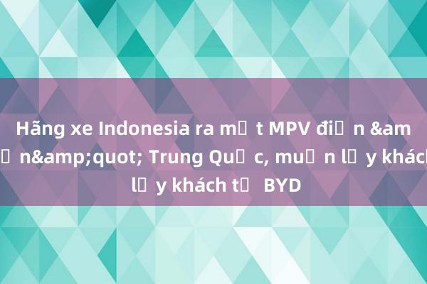 Hãng xe Indonesia ra mắt MPV điện &quot;hồn&quot; Trung Quốc, muốn lấy khách từ BYD