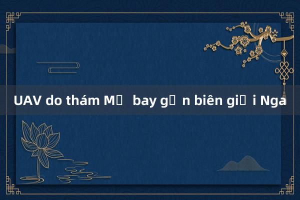 UAV do thám Mỹ bay gần biên giới Nga