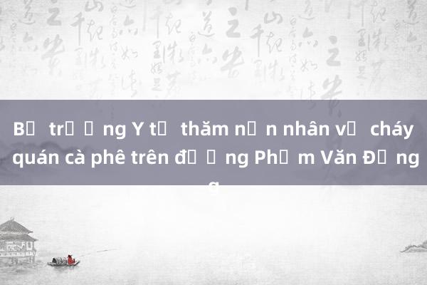 Bộ trưởng Y tế thăm nạn nhân vụ cháy quán cà phê trên đường Phạm Văn Đồng