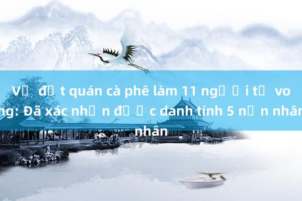 Vụ đốt quán cà phê làm 11 người tử vong: Đã xác nhận được danh tính 5 nạn nhân