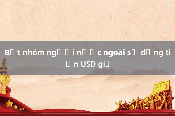 Bắt nhóm người nước ngoài sử dụng tiền USD giả