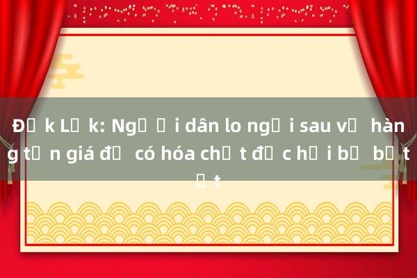 Đắk Lắk: Người dân lo ngại sau vụ hàng tấn giá đỗ có hóa chất độc hại bị bắt