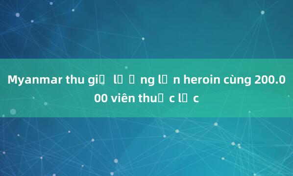 Myanmar thu giữ lượng lớn heroin cùng 200.000 viên thuốc lắc