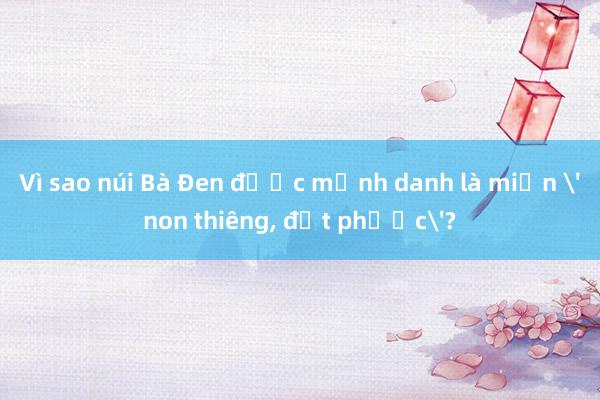 Vì sao núi Bà Đen được mệnh danh là miền 'non thiêng, đất phước'?