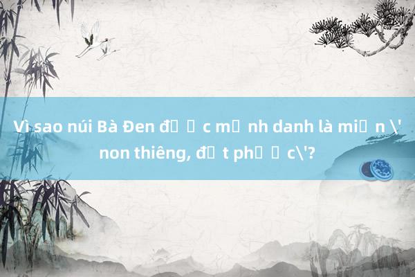 Vì sao núi Bà Đen được mệnh danh là miền 'non thiêng， đất phước'?